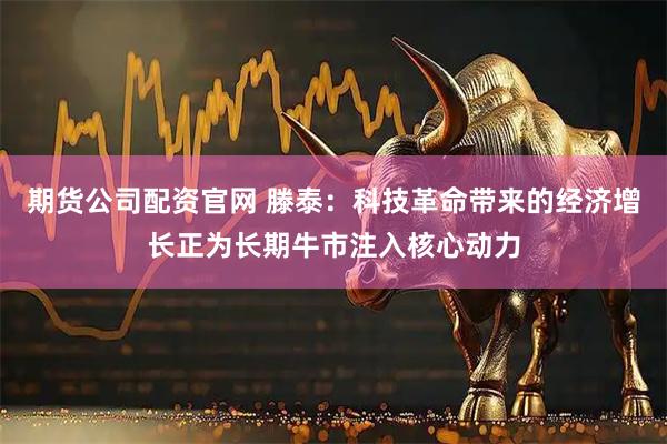 期货公司配资官网 滕泰：科技革命带来的经济增长正为长期牛市注入核心动力