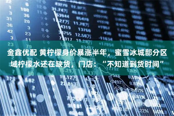 金鑫优配 黄柠檬身价暴涨半年，蜜雪冰城部分区域柠檬水还在缺货，门店：“不知道到货时间”
