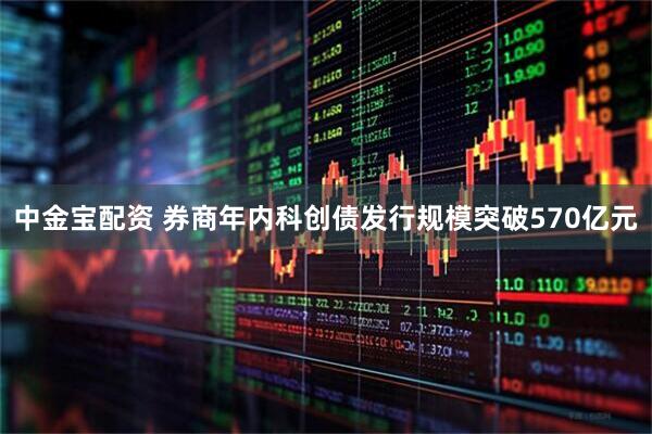 中金宝配资 券商年内科创债发行规模突破570亿元