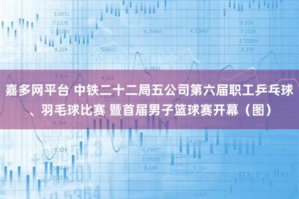 嘉多网平台 中铁二十二局五公司第六届职工乒乓球、羽毛球比赛 暨首届男子篮球赛开幕（图）