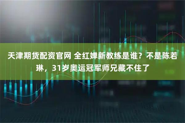 天津期货配资官网 全红婵新教练是谁？不是陈若琳，31岁奥运冠军师兄藏不住了