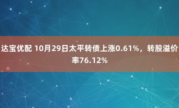 达宝优配 10月29日太平转债上涨0.61%，转股溢价率76.12%