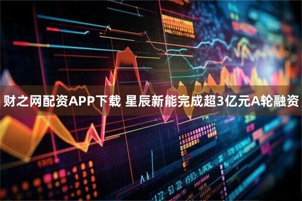 财之网配资APP下载 星辰新能完成超3亿元A轮融资