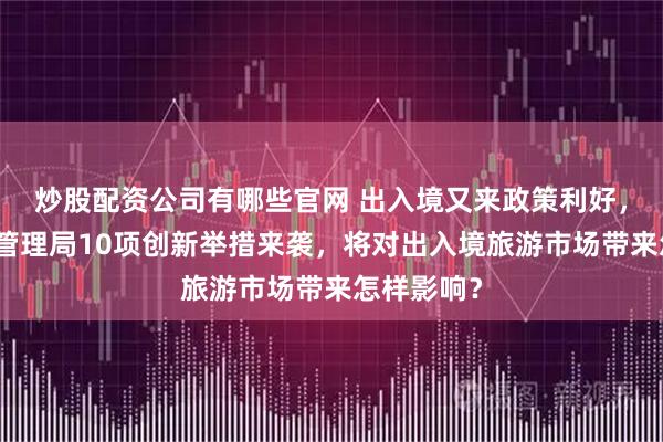 炒股配资公司有哪些官网 出入境又来政策利好，国家移民管理局10项创新举措来袭，将对出入境旅游市场带来怎样影响？