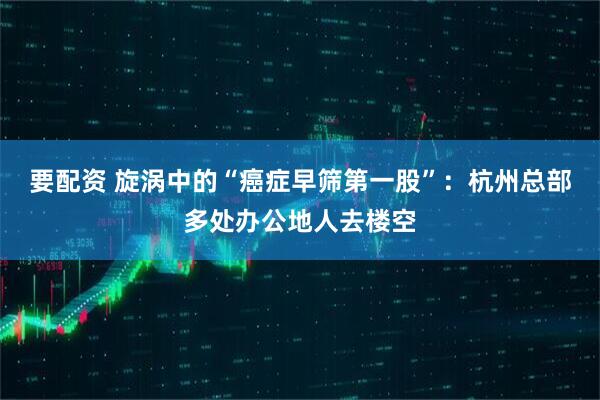 要配资 旋涡中的“癌症早筛第一股”：杭州总部多处办公地人去楼空