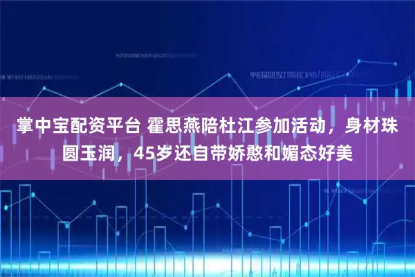 掌中宝配资平台 霍思燕陪杜江参加活动，身材珠圆玉润，45岁还自带娇憨和媚态好美