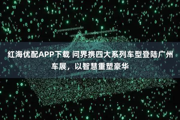 红海优配APP下载 问界携四大系列车型登陆广州车展，以智慧重塑豪华