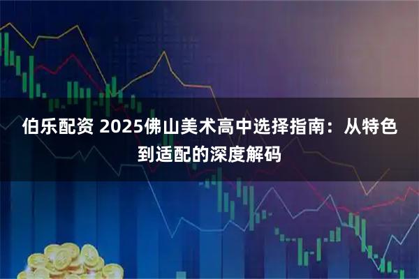 伯乐配资 2025佛山美术高中选择指南：从特色到适配的深度解码