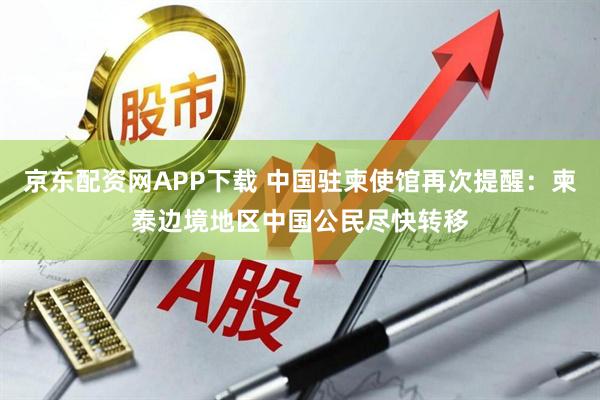京东配资网APP下载 中国驻柬使馆再次提醒：柬泰边境地区中国公民尽快转移