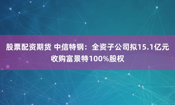 股票配资期货 中信特钢:全资子公司拟15.1亿元收购富景特100%股权