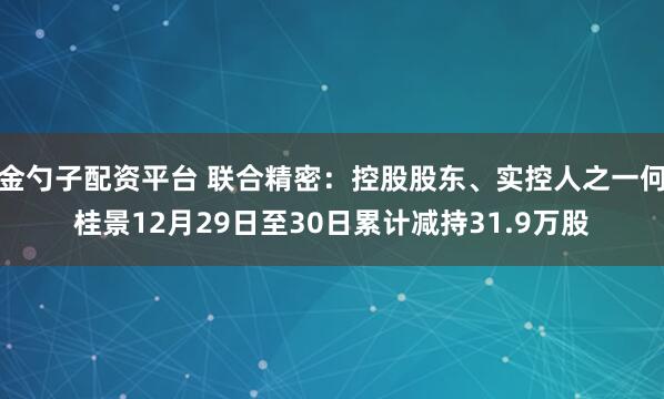 金勺子配资平台 联合精密：控股股东、实控人之一何桂景12月29日至30日累计减持31.9万股