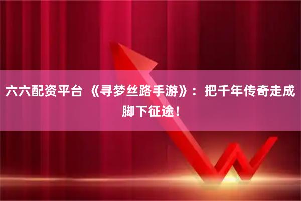 六六配资平台 《寻梦丝路手游》：把千年传奇走成脚下征途！
