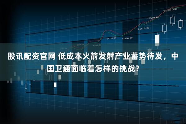 股讯配资官网 低成本火箭发射产业蓄势待发，中国卫通面临着怎样的挑战？