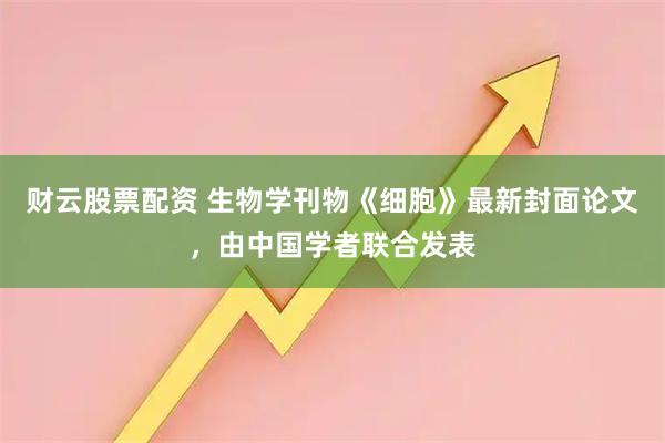 财云股票配资 生物学刊物《细胞》最新封面论文，由中国学者联合发表
