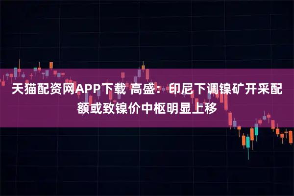 天猫配资网APP下载 高盛：印尼下调镍矿开采配额或致镍价中枢明显上移