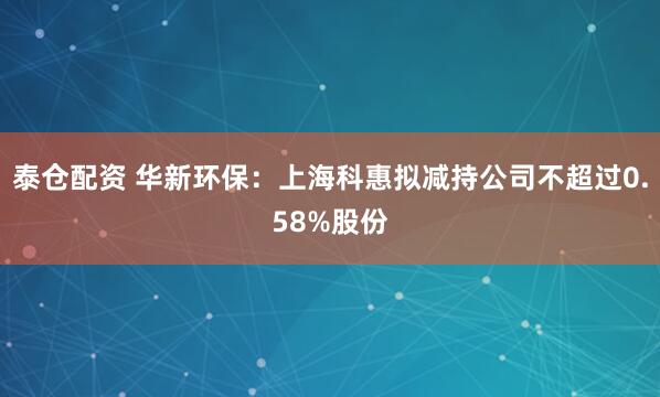泰仓配资 华新环保：上海科惠拟减持公司不超过0.58%股份