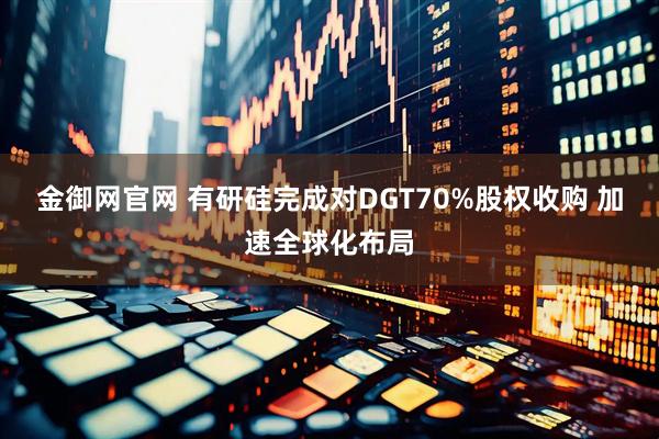 金御网官网 有研硅完成对DGT70%股权收购 加速全球化布局