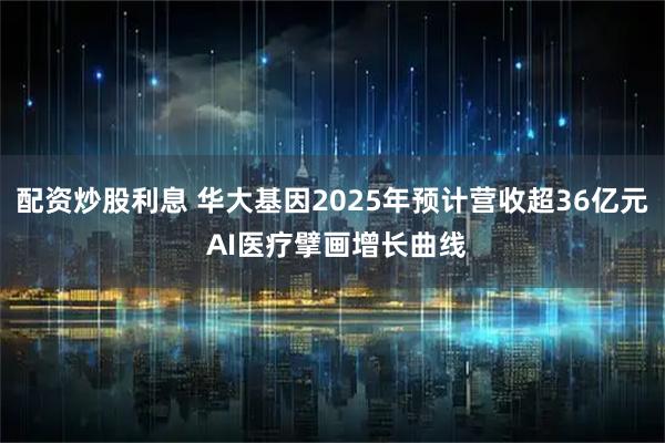 配资炒股利息 华大基因2025年预计营收超36亿元 AI医疗擘画增长曲线