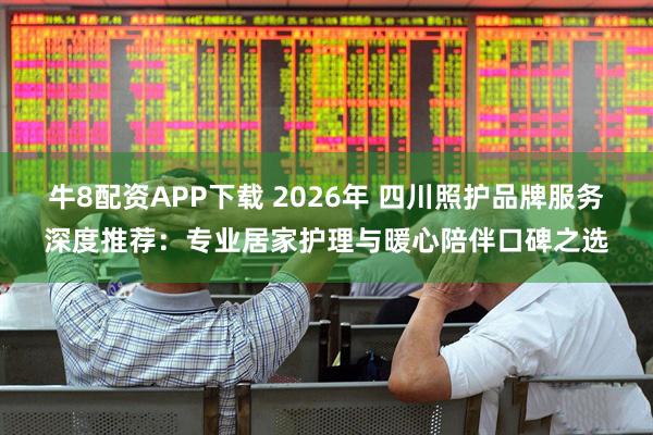 牛8配资APP下载 2026年 四川照护品牌服务深度推荐：专业居家护理与暖心陪伴口碑之选